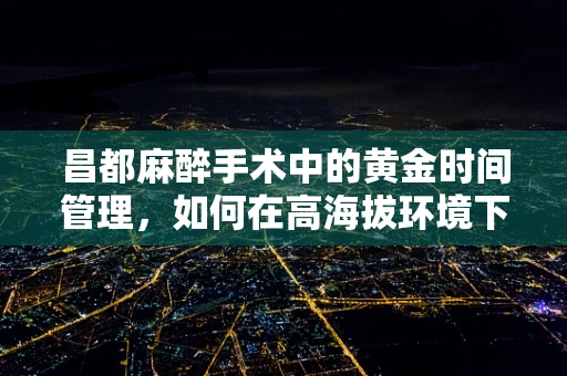 昌都麻醉手术中的黄金时间管理，如何在高海拔环境下确保安全？