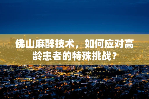 佛山麻醉技术，如何应对高龄患者的特殊挑战？