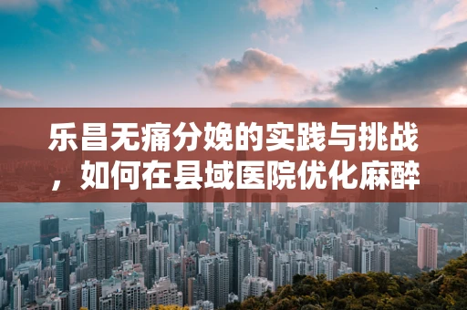 乐昌无痛分娩的实践与挑战，如何在县域医院优化麻醉方案？