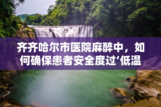 齐齐哈尔市医院麻醉中，如何确保患者安全度过‘低温’挑战？