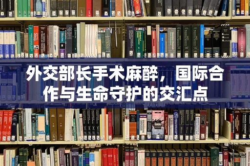 外交部长手术麻醉，国际合作与生命守护的交汇点