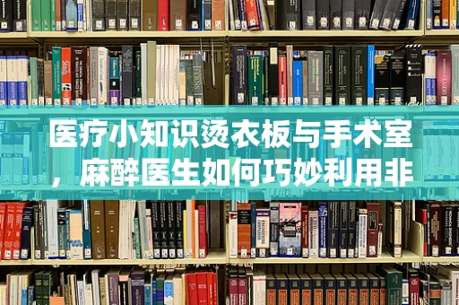 医疗小知识烫衣板与手术室，麻醉医生如何巧妙利用非传统工具提升患者舒适度？