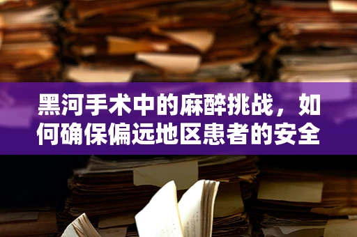 黑河手术中的麻醉挑战，如何确保偏远地区患者的安全？