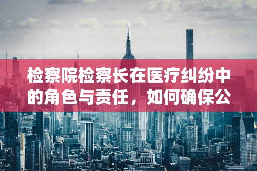 检察院检察长在医疗纠纷中的角色与责任，如何确保公正与专业？