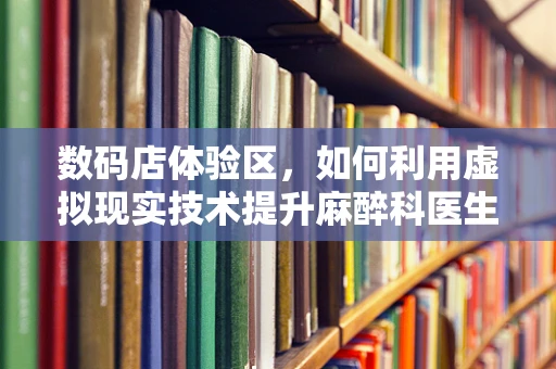 数码店体验区，如何利用虚拟现实技术提升麻醉科医生培训体验？