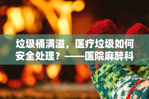 垃圾桶满溢，医疗垃圾如何安全处理？——医院麻醉科的安全挑战