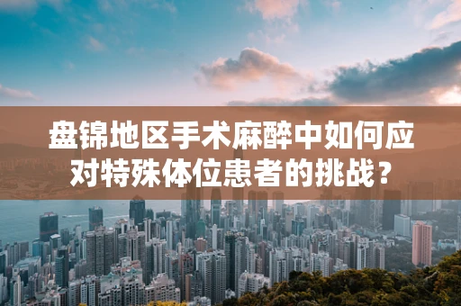 盘锦地区手术麻醉中如何应对特殊体位患者的挑战？