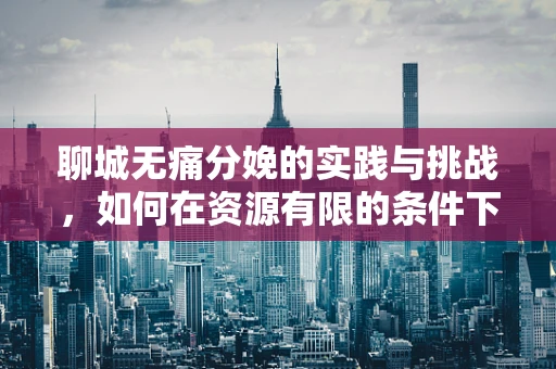 聊城无痛分娩的实践与挑战，如何在资源有限的条件下优化麻醉服务？