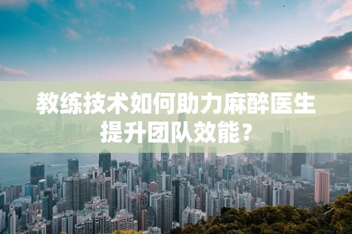 教练技术如何助力麻醉医生提升团队效能？