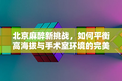 北京麻醉新挑战，如何平衡高海拔与手术室环境的完美融合？