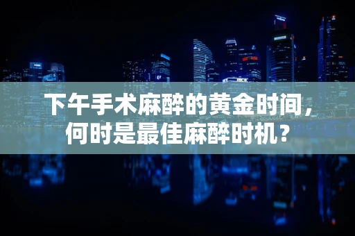 下午手术麻醉的黄金时间，何时是最佳麻醉时机？