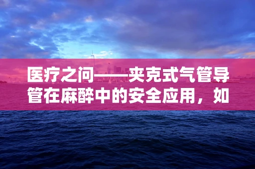 医疗之问——夹克式气管导管在麻醉中的安全应用，如何平衡舒适与安全？