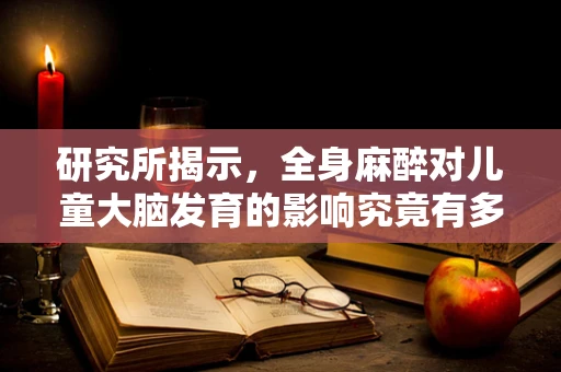 研究所揭示，全身麻醉对儿童大脑发育的影响究竟有多大？