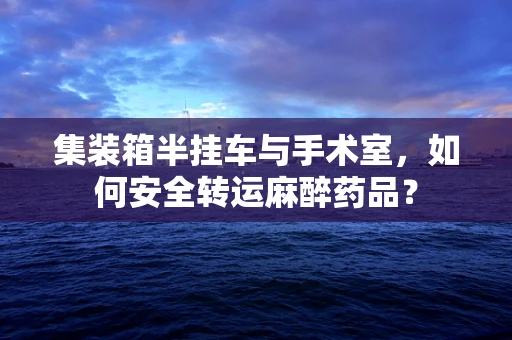 集装箱半挂车与手术室，如何安全转运麻醉药品？