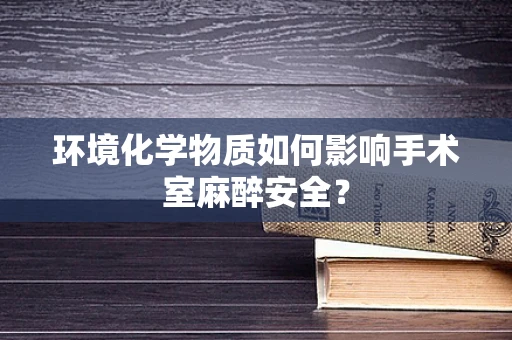 环境化学物质如何影响手术室麻醉安全？