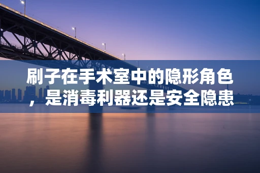 刷子在手术室中的隐形角色，是消毒利器还是安全隐患？