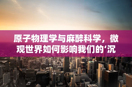 原子物理学与麻醉科学，微观世界如何影响我们的‘沉睡’？