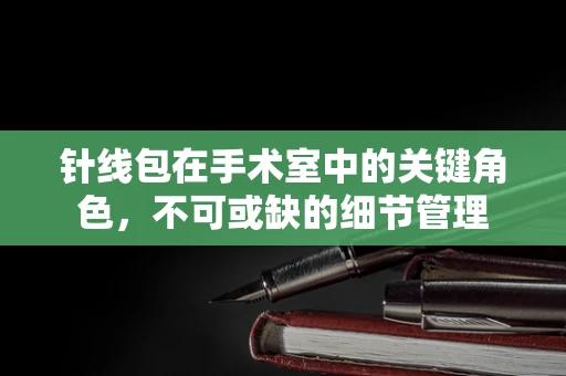 针线包在手术室中的关键角色，不可或缺的细节管理