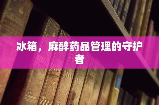 冰箱，麻醉药品管理的守护者