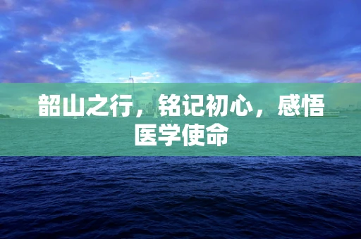 韶山之行，铭记初心，感悟医学使命