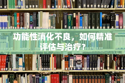 功能性消化不良，如何精准评估与治疗？