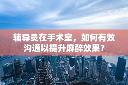 辅导员在手术室，如何有效沟通以提升麻醉效果？